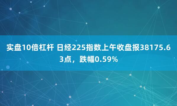 实盘10倍杠杆 日经225指数上午收盘报38175.63点，跌幅0.59%