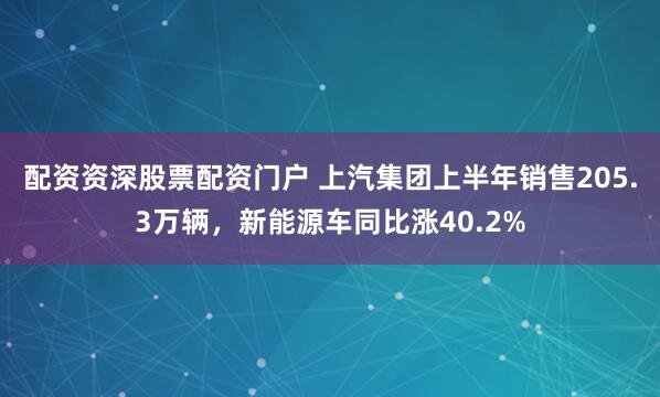 配资资深股票配资门户 上汽集团上半年销售205.3万辆，新能源车同比涨40.2%