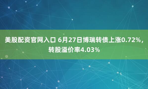 美股配资官网入口 6月27日博瑞转债上涨0.72%，转股溢价率4.03%
