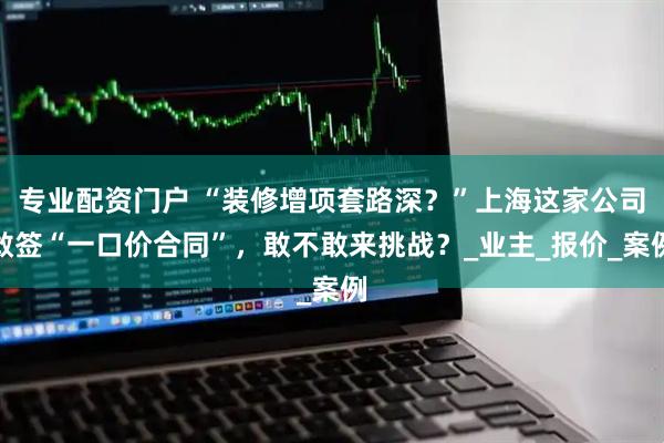 专业配资门户 “装修增项套路深？”上海这家公司敢签“一口价合同”，敢不敢来挑战？_业主_报价_案例