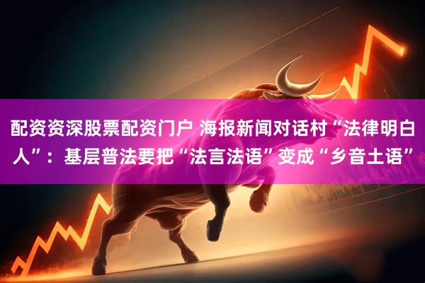 配资资深股票配资门户 海报新闻对话村“法律明白人”：基层普法要把“法言法语”变成“乡音土语”