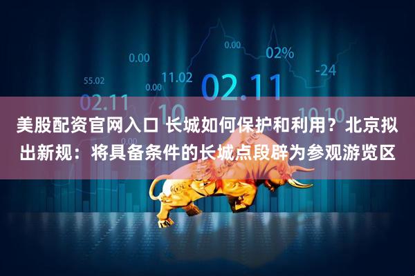 美股配资官网入口 长城如何保护和利用？北京拟出新规：将具备条件的长城点段辟为参观游览区