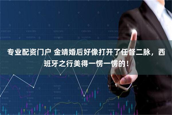 专业配资门户 金靖婚后好像打开了任督二脉，西班牙之行美得一愣一愣的！