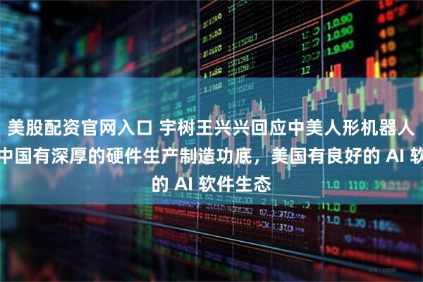 美股配资官网入口 宇树王兴兴回应中美人形机器人差别：中国有深厚的硬件生产制造功底，美国有良好的 AI 软件生态