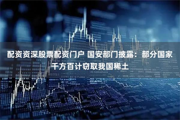 配资资深股票配资门户 国安部门披露：部分国家千方百计窃取我国稀土