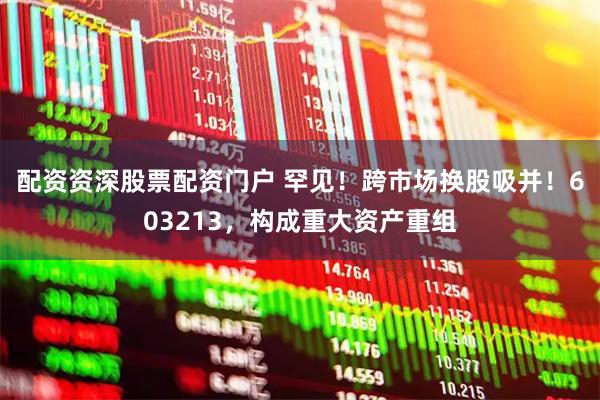配资资深股票配资门户 罕见！跨市场换股吸并！603213，构成重大资产重组