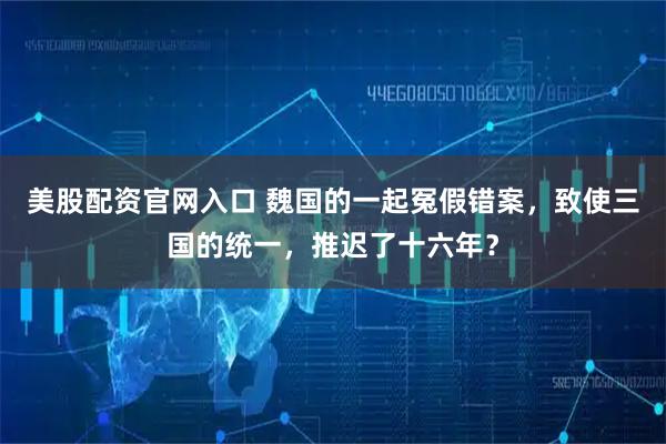 美股配资官网入口 魏国的一起冤假错案，致使三国的统一，推迟了十六年？