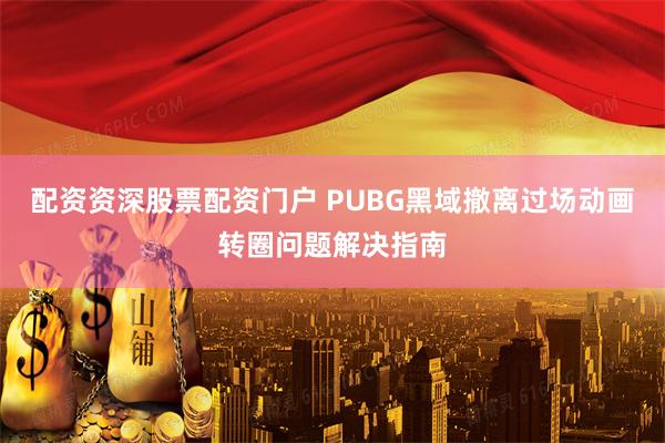 配资资深股票配资门户 PUBG黑域撤离过场动画转圈问题解决指南