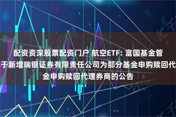 配资资深股票配资门户 航空ETF: 富国基金管理有限公司关于新增瑞银证券有限责任公司为部分基金申购赎回代理券商的公告