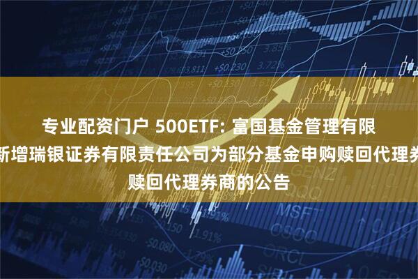 专业配资门户 500ETF: 富国基金管理有限公司关于新增瑞银证券有限责任公司为部分基金申购赎回代理券商的公告