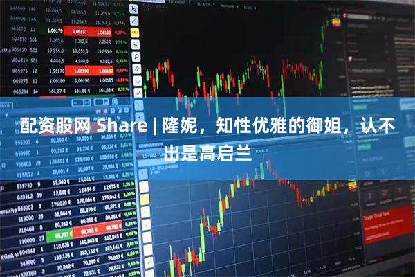 配资股网 Share | 隆妮，知性优雅的御姐，认不出是高启兰