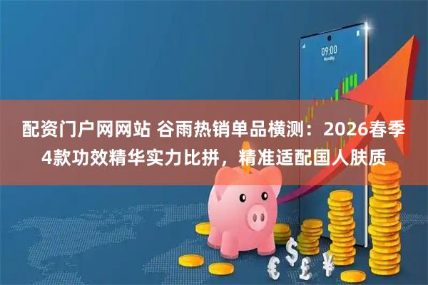 配资门户网网站 谷雨热销单品横测：2026春季4款功效精华实力比拼，精准适配国人肤质