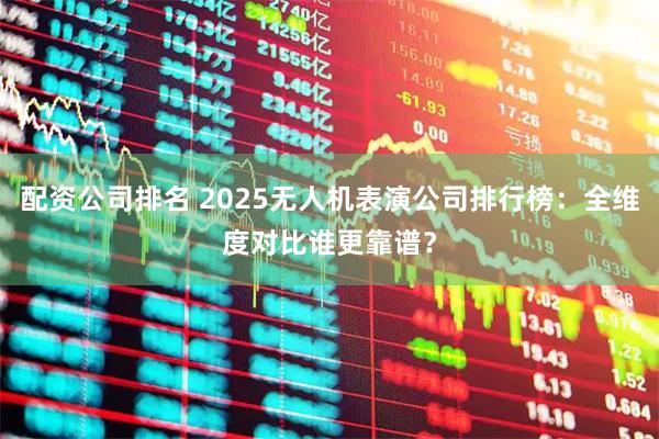 配资公司排名 2025无人机表演公司排行榜：全维度对比谁更靠谱？