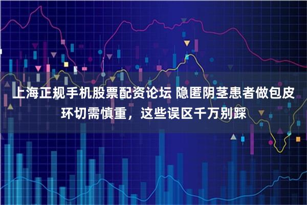 上海正规手机股票配资论坛 隐匿阴茎患者做包皮环切需慎重，这些误区千万别踩