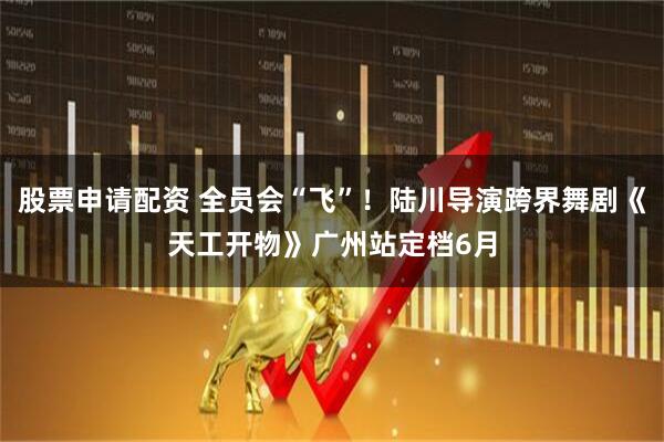 股票申请配资 全员会“飞”!陆川导演跨界舞剧《天工开物》广州站定档6月